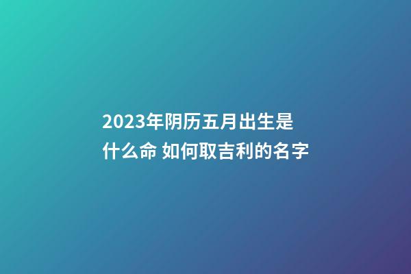 2023年阴历五月出生是什么命 如何取吉利的名字